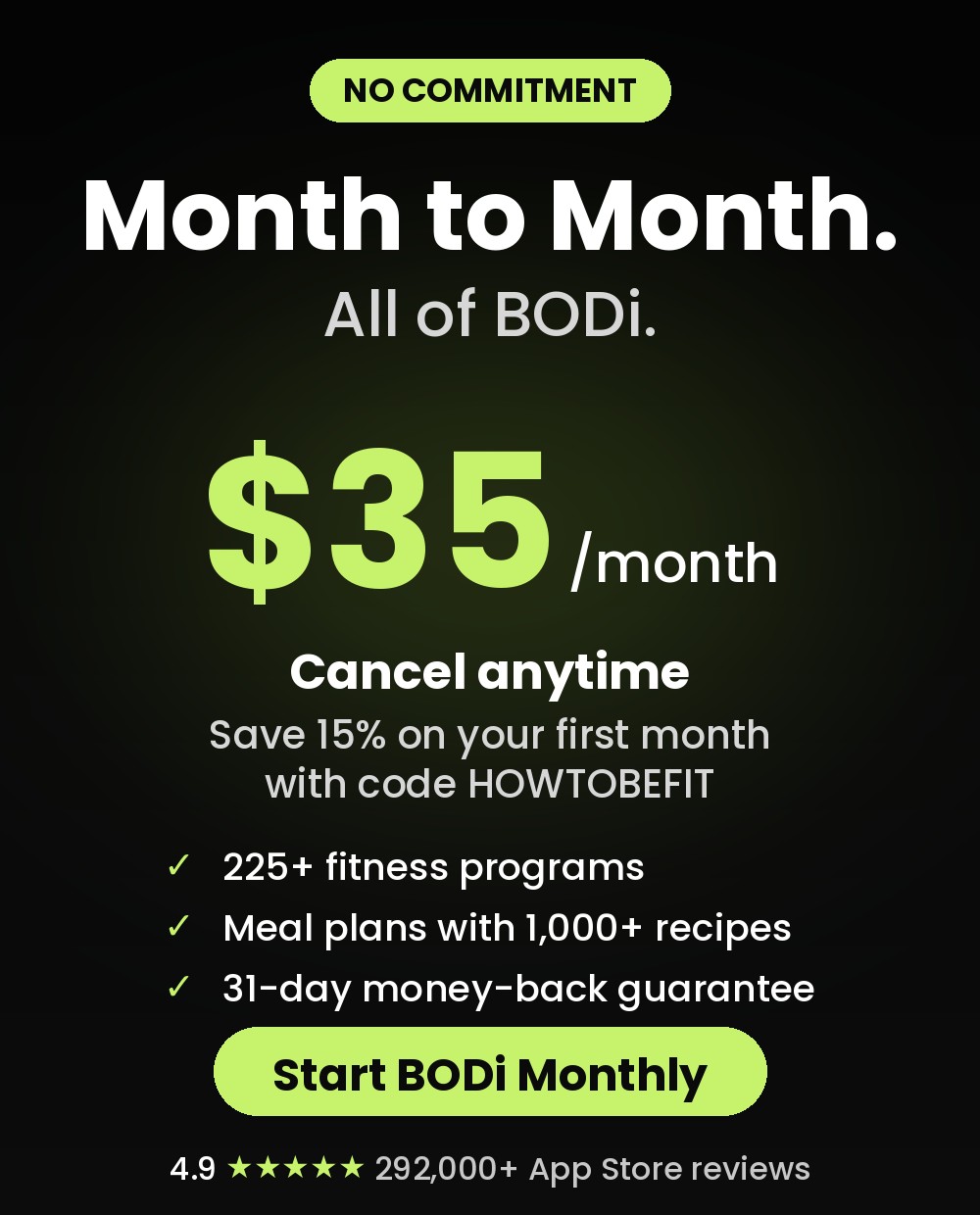 BODi Monthly: $35 a month, cancel anytime, save 15% on your first month with code HOWTOBEFIT